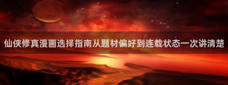 漫画岛入口导航：仙侠修真漫画选择指南从题材偏好到连载状态一次讲清楚